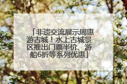 非遗交流展示周惠游古城！水上古城景区推出门票半价、游船6折等系列优惠