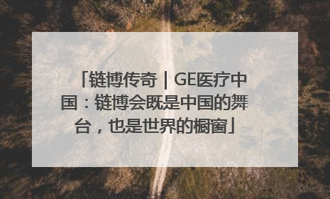 链博传奇｜GE医疗中国：链博会既是中国的舞台，也是世界的橱窗