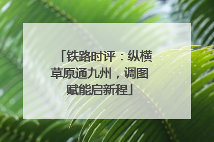 铁路时评：纵横草原通九州，调图赋能启新程