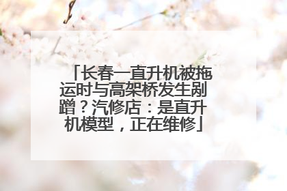长春一直升机被拖运时与高架桥发生剐蹭？汽修店：是直升机模型，正在维修