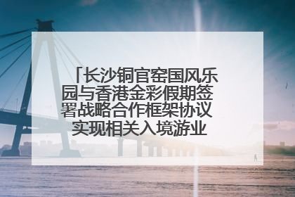 长沙铜官窑国风乐园与香港金彩假期签署战略合作框架协议 实现相关入境游业务增收超亿元