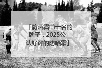 防晒霜前十名的牌子，2025公认好评的防晒霜
