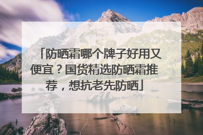 防晒霜哪个牌子好用又便宜？国货精选防晒霜推荐，想抗老先防晒
