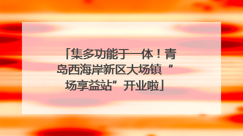 集多功能于一体！青岛西海岸新区大场镇“场享益站”开业啦