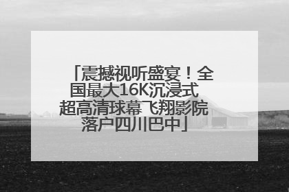 震撼视听盛宴！全国最大16K沉浸式超高清球幕飞翔影院落户四川巴中