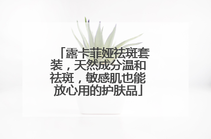 露卡菲娅祛斑套装，天然成分温和祛斑，敏感肌也能放心用的护肤品