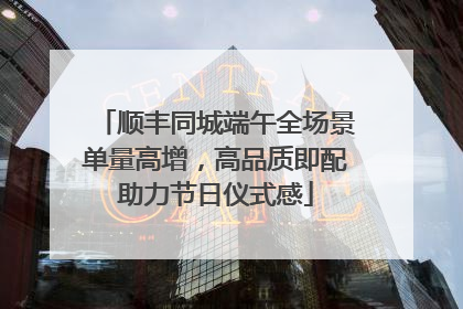 顺丰同城端午全场景单量高增，高品质即配助力节日仪式感