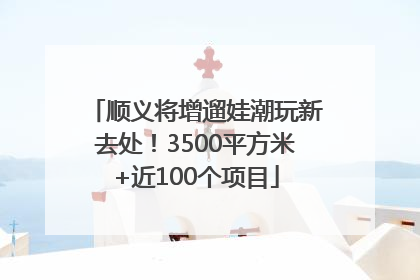 顺义将增遛娃潮玩新去处！3500平方米+近100个项目