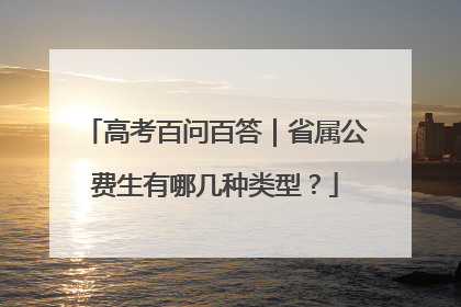 高考百问百答｜省属公费生有哪几种类型？