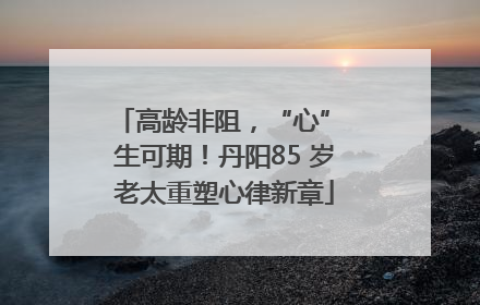 高龄非阻，“心” 生可期！丹阳85 岁老太重塑心律新章
