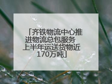 齐铁物流中心推进物流总包服务 上半年运送货物近170万吨