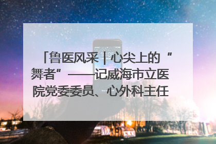 鲁医风采｜心尖上的“舞者”——记威海市立医院党委委员、心外科主任、主任医师景昊