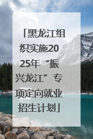 黑龙江组织实施2025年“振兴龙江”专项定向就业招生计划