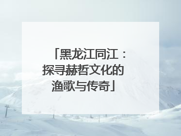 黑龙江同江：探寻赫哲文化的渔歌与传奇