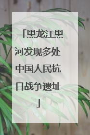 黑龙江黑河发现多处中国人民抗日战争遗址