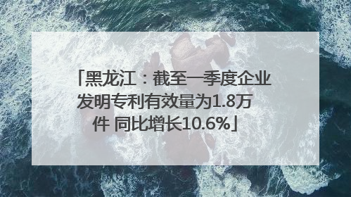 黑龙江：截至一季度企业发明专利有效量为1.8万件 同比增长10.6%