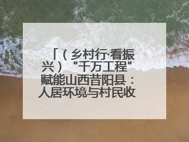 （乡村行·看振兴）“千万工程”赋能山西昔阳县：人居环境与村民收入“双提升”