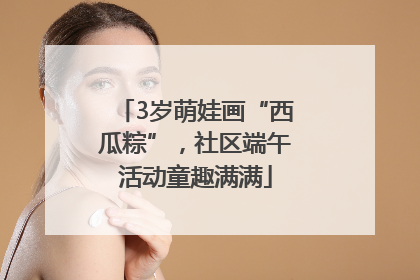 3岁萌娃画“西瓜粽”，社区端午活动童趣满满