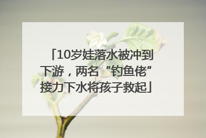 10岁娃落水被冲到下游，两名“钓鱼佬”接力下水将孩子救起