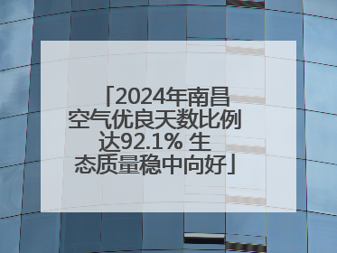 2024年南昌空气优良天数比例达92.1% 生态质量稳中向好