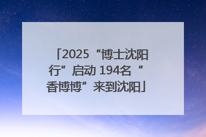 2025“博士沈阳行”启动 194名“香博博”来到沈阳
