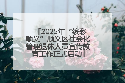 2025年“缤彩顺义”顺义区社会化管理退休人员宣传教育工作正式启动