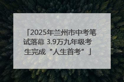 2025年兰州市中考笔试落幕 3.9万九年级考生完成“人生首考”