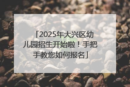 2025年大兴区幼儿园招生开始啦！手把手教您如何报名