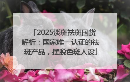 2025淡斑祛斑国货解析：国家唯一认证的祛斑产品，摆脱色斑人设