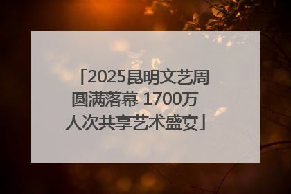 2025昆明文艺周圆满落幕 1700万人次共享艺术盛宴