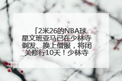 2米26的NBA球星文班亚马已在少林寺剃发、换上僧服，将闭关修行10天！少林寺回应：人在寺里