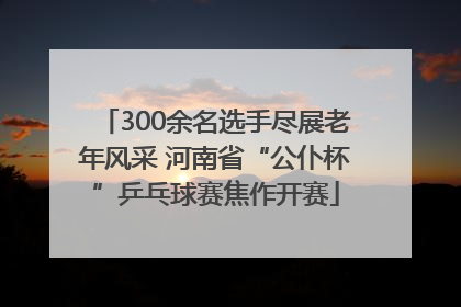 300余名选手尽展老年风采 河南省“公仆杯”乒乓球赛焦作开赛
