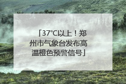 37℃以上！郑州市气象台发布高温橙色预警信号