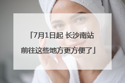 7月1日起 长沙南站前往这些地方更方便了