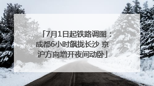 7月1日起铁路调图：成都6小时飙拢长沙 京沪方向增开夜间动卧