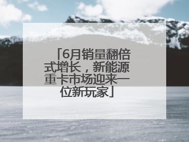 6月销量翻倍式增长，新能源重卡市场迎来一位新玩家
