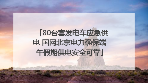 80台套发电车应急供电 国网北京电力确保端午假期供电安全可靠